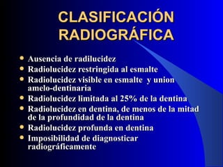 CLASIFICACIÓN
           RADIOGRÁFICA
   Ausencia de radilucidez
   Radiolucidez restringida al esmalte
   Radiolucidez visible en esmalte y union
    amelo-dentinaria
   Radiolucidez limitada al 25% de la dentina
   Radiolucidez en dentina, de menos de la mitad
    de la profundidad de la dentina
   Radiolucidez profunda en dentina
   Imposibilidad de diagnosticar
    radiográficamente
 