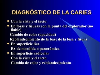 DIAGNÓSTICO DE LA CARIES
 Con la vista y el tacto
 En fosas y fisuras con la punta del explorador (no
  fiable)
 Cambio de color (opacidad)
 Reblandecimiento de la base de la fosa y fisura
 En superficie lisa
  Rx de mordida o panorámica
 En superficie radicular
  Con la vista y el tacto
  Cambio de color y reblandecimiento
 