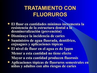 TRATAMIENTO CON
              FLUORUROS
   El fluor en cantidades mínimas incrementa la
    resistencia de la estructura dental a la
    desmineralización (prevención)
   Disminuye la incidencia de caries
   Suministro de agua fluorada, dentífrico,
    enjuagues y aplicaciones tópicas
   El nivel de fluor en el agua es de 1ppm
    Menor a esta cantidad no tiene efecto
    Mayor a esta cantidad producen fluorosis
   Aplicaciones tópicas de fluoruros semestrales en
    niños y adultos con alto riesgos de caries
 