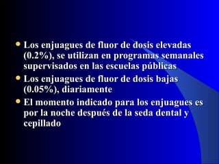  Los enjuagues de fluor de dosis elevadas
  (0.2%), se utilizan en programas semanales
  supervisados en las escuelas públicas
 Los enjuagues de fluor de dosis bajas
  (0.05%), diariamente
 El momento indicado para los enjuagues es
  por la noche después de la seda dental y
  cepillado
 