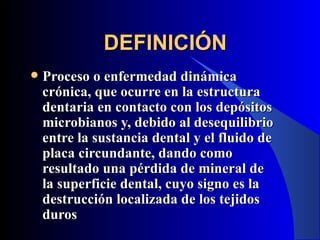 DEFINICIÓN
   Proceso o enfermedad dinámica
    crónica, que ocurre en la estructura
    dentaria en contacto con los depósitos
    microbianos y, debido al desequilibrio
    entre la sustancia dental y el fluido de
    placa circundante, dando como
    resultado una pérdida de mineral de
    la superficie dental, cuyo signo es la
    destrucción localizada de los tejidos
    duros
 