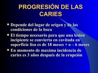 PROGRESIÓN DE LAS
           CARIES
 Depende del lugar de origen y de las
  condiciones de la boca
 El tiempo necesario para que una lesión
  incipiente se convierta en cavitada en
  superficie lisa es de 18 meses + o – 6 meses
 En momento de maxima incidencia de
  caries es 3 años después de la erupción
 