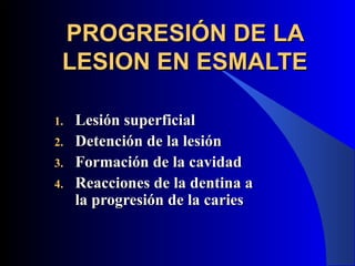 PROGRESIÓN DE LA
 LESION EN ESMALTE

1.   Lesión superficial
2.   Detención de la lesión
3.   Formación de la cavidad
4.   Reacciones de la dentina a
     la progresión de la caries
 