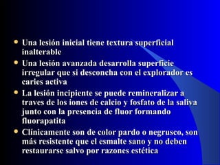    Una lesión inicial tiene textura superficial
    inalterable
   Una lesión avanzada desarrolla superficie
    irregular que si desconcha con el explorador es
    caries activa
   La lesión incipiente se puede remineralizar a
    traves de los iones de calcio y fosfato de la saliva
    junto con la presencia de fluor formando
    fluorapatita
   Clínicamente son de color pardo o negrusco, son
    más resistente que el esmalte sano y no deben
    restaurarse salvo por razones estética
 