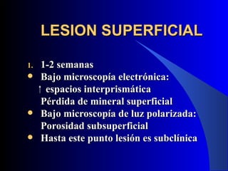 LESION SUPERFICIAL

1.   1-2 semanas
    Bajo microscopía electrónica:
      espacios interprismática
     Pérdida de mineral superficial
    Bajo microscopía de luz polarizada:
     Porosidad subsuperficial
    Hasta este punto lesión es subclínica
 