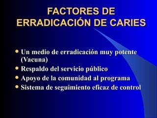 FACTORES DE
ERRADICACIÓN DE CARIES

 Un medio de erradicación muy potente
  (Vacuna)
 Respaldo del servicio público
 Apoyo de la comunidad al programa
 Sistema de seguimiento eficaz de control
 