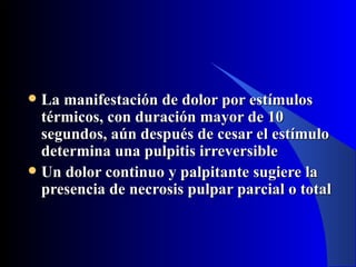 La manifestación de dolor por estímulos
  térmicos, con duración mayor de 10
  segundos, aún después de cesar el estímulo
  determina una pulpitis irreversible
 Un dolor continuo y palpitante sugiere la
  presencia de necrosis pulpar parcial o total
 