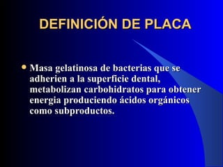 DEFINICIÓN DE PLACA


   Masa gelatinosa de bacterias que se
    adherien a la superficie dental,
    metabolizan carbohidratos para obtener
    energia produciendo ácidos orgánicos
    como subproductos.
 