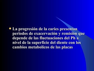    La progresión de la caries presentan
    periodos de exacervación y remisión que
    depende de las fluctuaciones del Ph a
    nivel de la superficie del diente con los
    cambios metabolicos de las placas
 