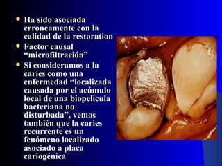    Ha sido asociada
    erroneamente con la
    calidad de la restoration
   Factor causal
    “microfiltración”
   Si consideramos a la
    caries como una
    enfermedad “localizada
    causada por el acúmulo
    local de una biopelicula
    bacteriana no
    disturbada”, vemos
    también que la caries
    recurrente es un
    fenómeno localizado
    asociado a placa
    cariogénica
 
