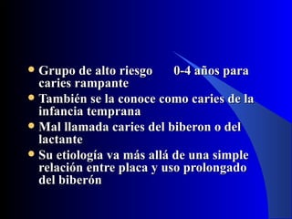  Grupo de alto riesgo     0-4 años para
  caries rampante
 También se la conoce como caries de la
  infancia temprana
 Mal llamada caries del biberon o del
  lactante
 Su etiología va más allá de una simple
  relación entre placa y uso prolongado
  del biberón
 