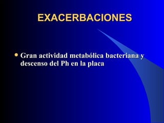 EXACERBACIONES


   Gran actividad metabólica bacteriana y
    descenso del Ph en la placa
 