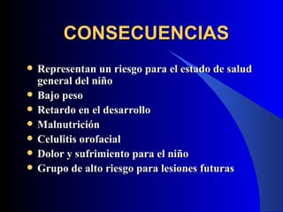 CONSECUENCIAS
   Representan un riesgo para el estado de salud
    general del niño
   Bajo peso
   Retardo en el desarrollo
   Malnutrición
   Celulitis orofacial
   Dolor y sufrimiento para el niño
   Grupo de alto riesgo para lesiones futuras
 