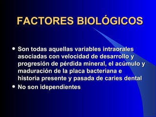 FACTORES BIOLÓGICOS

   Son todas aquellas variables intraorales
    asociadas con velocidad de desarrollo y
    progresión de pérdida mineral, el acúmulo y
    maduración de la placa bacteriana e
    historia presente y pasada de caries dental
   No son idependientes
 