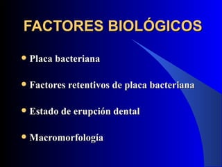 FACTORES BIOLÓGICOS
   Placa bacteriana

   Factores retentivos de placa bacteriana

   Estado de erupción dental

   Macromorfología
 