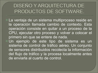 La ventaja de un sistema multiproceso reside en la operación llamada cambio de contexto. Esta operación consiste en quitar a un proceso de la CPU, ejecutar otro proceso y volver a colocar el primero sin que se entere de nada.  Un ejemplo de este tipo de sistema es un sistema de control de tráfico aéreo. Un conjunto de sensores distribuidos recolecta la información del flujo de tráfico y la procesa localmente antes de enviarla al cuarto de control.  