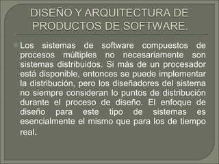 Los sistemas de software compuestos de procesos múltiples no necesariamente son sistemas distribuidos. Si más de un procesador está disponible, entonces se puede implementar la distribución, pero los diseñadores del sistema no siempre consideran lo puntos de distribución durante el proceso de diseño. El enfoque de diseño para este tipo de sistemas es esencialmente el mismo que para los de tiempo real . 