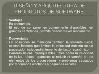 Ventajas  Es económica.  El uso de componentes comúnmente disponibles, en grandes cantidades, permite ofrecer mayor rendimiento Desventajas   En ocasiones se menciona también la limitante física; existen factores que limitan la velocidad máxima de un procesador, independientemente del factor económico.  Barreras físicas infranqueables, tales como la velocidad de la luz, efectos cuánticos al reducir el tamaño de los elementos de los procesadores, y problemas causados por fenómenos eléctricos a pequeñas escalas 