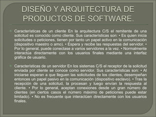 Características de un cliente En la arquitectura C/S el remitente de una solicitud es conocido como cliente. Sus características son: • Es quien inicia solicitudes o peticiones, tienen por tanto un papel activo en la comunicación (dispositivo maestro o amo). • Espera y recibe las respuestas del servidor. • Por lo general, puede conectase a varios servidores a la vez. • Normalmente interactúa directamente con los usuarios finales mediante una interfaz gráfica de usuario.  Características de un servidor En los sistemas C/S el receptor de la solicitud enviada por cliente se conoce como servidor. Sus características son: • Al iniciarse esperan a que lleguen las solicitudes de los clientes, desempeñan entonces un papel pasivo en la comunicación (dispositivo esclavo). • Tras la recepción de una solicitud, la procesan y luego envían la respuesta al cliente. • Por lo general, aceptan conexiones desde un gran número de clientes (en ciertos casos el número máximo de peticiones puede estar limitado). • No es frecuente que interactúen directamente con los usuarios finales.  