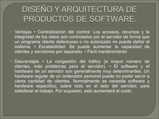 Ventajas • Centralización del control: Los accesos, recursos y la integridad de los datos son controlados por el servidor de forma que un programa cliente defectuoso o no autorizado no pueda dañar el sistema. • Escalabilidad: Se puede aumentar la capacidad de clientes y servidores por separado. • Fácil mantenimiento  Desventajas • La congestión del tráfico (a mayor número de clientes, más problemas para el servidor). • El software y el hardware de un servidor son generalmente muy determinantes. Un hardware regular de un ordenador personal puede no poder servir a cierta cantidad de clientes. Normalmente se necesita software y hardware específico, sobre todo en el lado del servidor, para satisfacer el trabajo. Por supuesto, esto aumentará el costo  