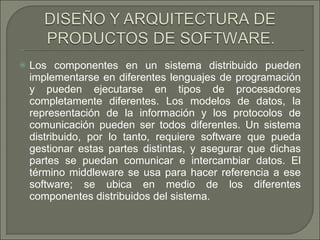 Los componentes en un sistema distribuido pueden implementarse en diferentes lenguajes de programación y pueden ejecutarse en tipos de procesadores completamente diferentes. Los modelos de datos, la representación de la información y los protocolos de comunicación pueden ser todos diferentes. Un sistema distribuido, por lo tanto, requiere software que pueda gestionar estas partes distintas, y asegurar que dichas partes se puedan comunicar e intercambiar datos. El término middleware se usa para hacer referencia a ese software; se ubica en medio de los diferentes componentes distribuidos del sistema.  