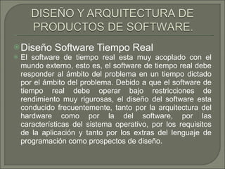 Diseño Software Tiempo Real El software de tiempo real esta muy acoplado con el mundo externo, esto es, el software de tiempo real debe responder al ámbito del problema en un tiempo dictado por el ámbito del problema. Debido a que el software de tiempo real debe operar bajo restricciones de rendimiento muy rigurosas, el diseño del software esta conducido frecuentemente, tanto por la arquitectura del hardware como por la del software, por las características del sistema operativo, por los requisitos de la aplicación y tanto por los extras del lenguaje de programación como prospectos de diseño. 