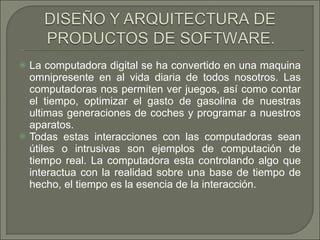 La computadora digital se ha convertido en una maquina omnipresente en al vida diaria de todos nosotros. Las computadoras nos permiten ver juegos, así como contar el tiempo, optimizar el gasto de gasolina de nuestras ultimas generaciones de coches y programar a nuestros aparatos.  Todas estas interacciones con las computadoras sean útiles o intrusivas son ejemplos de computación de tiempo real. La computadora esta controlando algo que interactua con la realidad sobre una base de tiempo de hecho, el tiempo es la esencia de la interacción. 