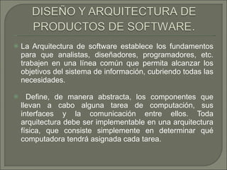 La Arquitectura de software establece los fundamentos para que analistas, diseñadores, programadores, etc. trabajen en una línea común que permita alcanzar los objetivos del sistema de información, cubriendo todas las necesidades.  Define, de manera abstracta, los componentes que llevan a cabo alguna tarea de computación, sus interfaces y la comunicación entre ellos. Toda arquitectura debe ser implementable en una arquitectura física, que consiste simplemente en determinar qué computadora tendrá asignada cada tarea.  