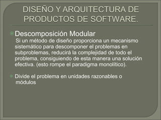 Descomposición Modular  Si un método de diseño proporciona un mecanismo sistemático para descomponer el problemas en subproblemas, reducirá la complejidad de todo el problema, consiguiendo de esta manera una solución efectiva. (esto rompe el paradigma monolítico).  Divide el problema en unidades razonables o módulos 