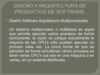 Diseño Software Arquitectura Multiprocesador  Un sistema multiproceso o multitarea es aquel que permite ejecutar varios procesos de forma concurrente, la razón es porque actualmente la mayoría de las CPU’s sólo pueden ejecutar un proceso cada vez. La única forma de que se ejecuten de forma simultánea varios procesos es tener varias CPU’s (ya sea en una máquina o en varias, en un sistema distribuido .  