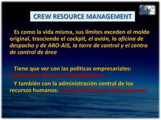 CREW RESOURCE MANAGEMENT   Es como la vida misma, sus límites exceden el molde original, trasciende el cockpit, el avión, la oficina de despacho y de ARO-AIS, la torre de control y el centro de control de área   Tiene que ver con las políticas empresariales: CorporationResource Management.   Y también con la administración central de los recursos humanos: Complete Resource Management.