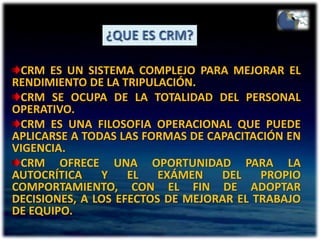¿QUE ES CRM?CRM ES UN SISTEMA COMPLEJO PARA MEJORAR EL RENDIMIENTO DE LA TRIPULACIÓN.CRM SE OCUPA DE LA TOTALIDAD DEL PERSONAL OPERATIVO.CRM ES UNA FILOSOFIA OPERACIONAL QUE PUEDE APLICARSE A TODAS LAS FORMAS DE CAPACITACIÓN EN VIGENCIA.CRM OFRECE UNA OPORTUNIDAD PARA LA AUTOCRÍTICA Y EL EXÁMEN DEL PROPIO COMPORTAMIENTO, CON EL FIN DE ADOPTAR DECISIONES, A LOS EFECTOS DE MEJORAR EL TRABAJO DE EQUIPO.