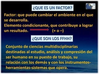 ¿QUE ES UN FACTOR?Factor: que puede cambiar el ambiente en el que se desarrolla.Elemento condicionante, que contribuye a lograr un resultado.                        (+ o –)¿QUE SON LOS FFHH?Conjunto de ciencias multidisciplinarias destinadas al estudio, análisis y compresión del ser humano en su puesto de trabajo, su relación con los demás y con los instrumentos-herramientas-sistemas que opera.