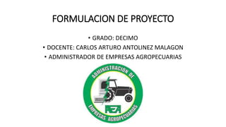 FORMULACION DE PROYECTO
• GRADO: DECIMO
• DOCENTE: CARLOS ARTURO ANTOLINEZ MALAGON
• ADMINISTRADOR DE EMPRESAS AGROPECUARIAS
 