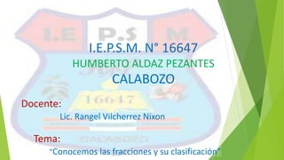 I.E.P.S.M. N° 16647
HUMBERTO ALDAZ PEZANTES
CALABOZO
Docente:
Lic. Rangel Vilcherrez Nixon
Tema:
“Conocemos las fracciones y su clasificación”
 
