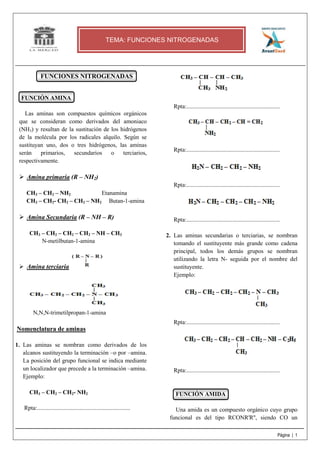 Página | 1
FUNCIONES NITROGENADAS
FUNCIÓN AMINA
Las aminas son compuestos químicos orgánicos
que se consideran como derivados del amoniaco
(NH3) y resultan de la sustitución de los hidrógenos
de la molécula por los radicales alquilo. Según se
sustituyan uno, dos o tres hidrógenos, las aminas
serán primarios, secundarios o terciarios,
respectivamente.
Amina primaria (R – NH2)
CH3 – CH2 – NH2 Etanamina
CH3 – CH2- CH2 – CH2 – NH2 Butan-1-amina
Amina Secundaria (R – NH – R)
CH3 – CH2 – CH2 – CH2 – NH – CH3
N-metilbutan-1-amina
Amina terciaria
N,N,N-trimetilpropan-1-amina
Nomenclatura de aminas
1. Las aminas se nombran como derivados de los
alcanos sustituyendo la terminación –o por –amina.
La posición del grupo funcional se indica mediante
un localizador que precede a la terminación –amina.
Ejemplo:
CH3 – CH2 – CH2- NH2
Rpta:...............................................................
Rpta:...............................................................
Rpta:...............................................................
Rpta:...............................................................
Rpta:...............................................................
2. Las aminas secundarias o terciarias, se nombran
tomando el sustituyente más grande como cadena
principal, todos los demás grupos se nombran
utilizando la letra N- seguida por el nombre del
sustituyente.
Ejemplo:
Rpta:...............................................................
Rpta:...............................................................
FUNCIÓN AMIDA
Una amida es un compuesto orgánico cuyo grupo
funcional es del tipo RCONR'R'', siendo CO un
TEMA: FUNCIONES NITROGENADAS
 