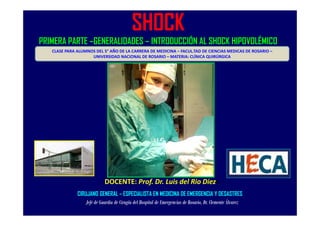 SHOCK 
PRIMERA PARTE –GENERALIDADES – INTRODUCCIÓN AL SHOCK HIPOVOLÉMICO 
CLASE PARA ALUMNOS DEL 5° AÑO DE LA CARRERA DE MEDICINA – FACUL.TAD DE CIENCIAS MEDICAS DE ROSARIO – 
UNIVERSIDAD NACIONAL DE ROSARIO – MATERIA: CLÍNICA QUIRÚRGICA 
DOCENTE: Prof. Dr. Luis del Rio Diez< 
CIRUJANO GENERAL – ESPECIALISTA EN MEDICINA DE EMERGENCIA Y DESASTRES 
Jefe de Guardia de Cirugía del Hospital de Emergencias de Rosario, Dr. Clemente Álvarez 
 