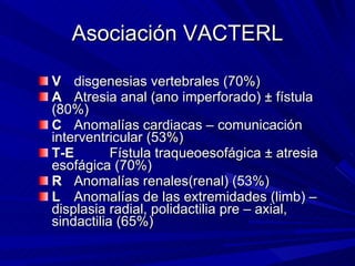Asociación VACTERL <ul><li>V disgenesias vertebrales (70%) </li></ul><ul><li>A Atresia anal (ano imperforado) ± fístula (8...