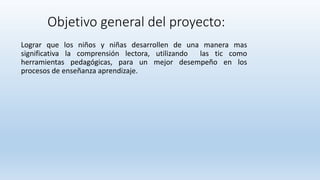 Objetivo general del proyecto:
Lograr que los niños y niñas desarrollen de una manera mas
significativa la comprensión lectora, utilizando las tic como
herramientas pedagógicas, para un mejor desempeño en los
procesos de enseñanza aprendizaje.
 
