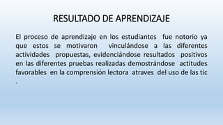 RESULTADO DE APRENDIZAJE
El proceso de aprendizaje en los estudiantes fue notorio ya
que estos se motivaron vinculándose a las diferentes
actividades propuestas, evidenciándose resultados positivos
en las diferentes pruebas realizadas demostrándose actitudes
favorables en la comprensión lectora atraves del uso de las tic
.
 