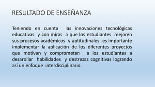 RESULTADO DE ENSEÑANZA
Teniendo en cuenta las innovaciones tecnológicas
educativas y con miras a que los estudiantes mejoren
sus procesos académicos y aptitudinales es importante
implementar la aplicación de los diferentes proyectos
que motiven y comprometan a los estudiantes a
desarollar habilidades y destrezas cognitivas logrando
así un enfoque interdisciplinario.
 