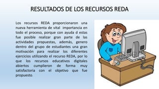 RESULTADOS DE LOS RECURSOS REDA
Los recursos REDA proporcionaron una
nueva herramienta de vital importancia en
todo el proceso, porque con ayuda d estas
fue posible realizar gran parte de las
actividades propuestas, además, genero
dentro del grupo de estudiantes una gran
motivación para realizar los diferentes
ejercicios utilizando el recurso REDA, por lo
que los recursos educativos digitales
abiertos cumplieron de forma muy
satisfactoria con el objetivo que fue
propuesto.
 