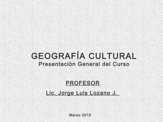 GEOGRAFÍA CULTURAL
Presentación General del Curso
PROFESOR
Lic. Jorge Luis Lozano J.
Marzo 2015
 