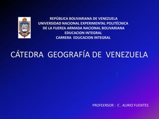 CÁTEDRA GEOGRAFÍA DE VENEZUELA
REPÚBLICA BOLIVARIANA DE VENEZUELA
UNIVERSIDAD NACIONAL EXPERIMENTAL POLITÉCNICA
DE LA FUERZA ARMADA NACIONAL BOLIVARIANA
EDUCACION INTEGRAL
CARRERA EDUCACION INTEGRAL
PROFEERSOR : C . ALIRIO FUENTES
 