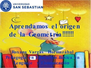 Aprendamos el origen de la Geometría!!!!!!!  Roxana Vargas  Hormazábal Pedagogía en Educación Básica en Lenguaje  y Comunicación  