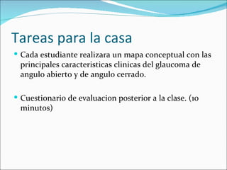 Tareas para la casa
 Cada estudiante realizara un mapa conceptual con las
 principales caracteristicas clinicas del glaucoma de
 angulo abierto y de angulo cerrado.

 Cuestionario de evaluacion posterior a la clase. (10
 minutos)
 
