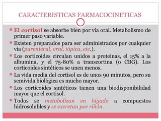 CARACTERISTICAS FARMACOCINETICAS
El cortisol se absorbe bien por vía oral. Metabolismo de
primer paso variable.
Existen preparados para ser administrados por cualquier
vía (parenteral, oral, tópica, etc.).
Los corticoides circulan unidos a proteínas, el 15% a la
albumina, y el 75-80% a transcortina (o CBG). Los
corticoides sintéticos se unen menos.
La vida media del cortisol es de unos 90 minutos, pero su
semivida biológica es mucho mayor.
Los corticoides sintéticos tienen una biodisponibilidad
mayor que el cortisol.
Todos se metabolizan en hígado a compuestos
hidrosolubles y se excretan por riñón.
 
