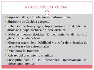 REACCIONES ADVERSAS
Supresión del eje hipotálamo-hipofiso-adrenal.
Síndrome de Cushing exógeno.
Retención de Na+ y agua, hipertensión arterial, edemas,
alcalosis hipopotasémica e hiperclorémica.
Diabetes metacorticoidea. Empeoramiento del control
glucémico en diabéticos.
Miopatía esteroidea: Debilidad y atrofia de músculos de
las cinturas y las extremidades.
Osteoporosis, fracturas.
Retraso del crecimiento en niños.
Susceptibilidad a las infecciones. Reactivación de
infecciones latentes.
 