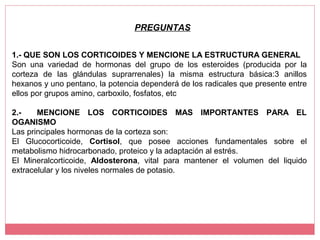 1.- QUE SON LOS CORTICOIDES Y MENCIONE LA ESTRUCTURA GENERAL
Son una variedad de hormonas del grupo de los esteroides (producida por la
corteza de las glándulas suprarrenales) la misma estructura básica:3 anillos
hexanos y uno pentano, la potencia dependerá de los radicales que presente entre
ellos por grupos amino, carboxilo, fosfatos, etc
2.- MENCIONE LOS CORTICOIDES MAS IMPORTANTES PARA EL
OGANISMO
Las principales hormonas de la corteza son:
El Glucocorticoide, Cortisol, que posee acciones fundamentales sobre el
metabolismo hidrocarbonado, proteico y la adaptación al estrés.
El Mineralcorticoide, Aldosterona, vital para mantener el volumen del liquido
extracelular y los niveles normales de potasio.
PREGUNTAS
 
