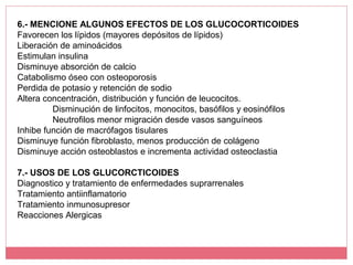 6.- MENCIONE ALGUNOS EFECTOS DE LOS GLUCOCORTICOIDES
Favorecen los lípidos (mayores depósitos de lípidos)
Liberación de aminoácidos
Estimulan insulina
Disminuye absorción de calcio
Catabolismo óseo con osteoporosis
Perdida de potasio y retención de sodio
Altera concentración, distribución y función de leucocitos.
Disminución de linfocitos, monocitos, basófilos y eosinófilos
Neutrofilos menor migración desde vasos sanguíneos
Inhibe función de macrófagos tisulares
Disminuye función fibroblasto, menos producción de colágeno
Disminuye acción osteoblastos e incrementa actividad osteoclastia
7.- USOS DE LOS GLUCORCTICOIDES
Diagnostico y tratamiento de enfermedades suprarrenales
Tratamiento antiinflamatorio
Tratamiento inmunosupresor
Reacciones Alergicas
 